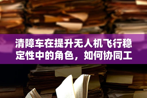 清障车在提升无人机飞行稳定性中的角色，如何协同工作？