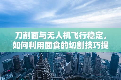 刀削面与无人机飞行稳定，如何利用面食的切割技巧提升飞行精度？
