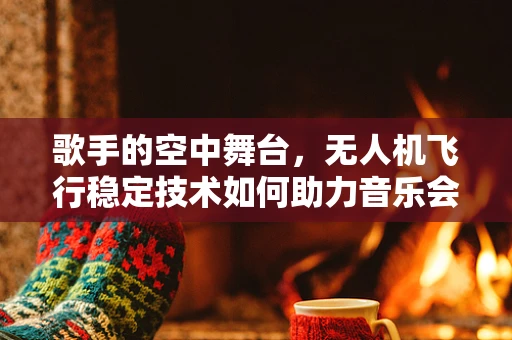歌手的空中舞台，无人机飞行稳定技术如何助力音乐会表演？