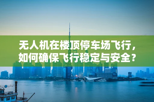 无人机在楼顶停车场飞行，如何确保飞行稳定与安全？