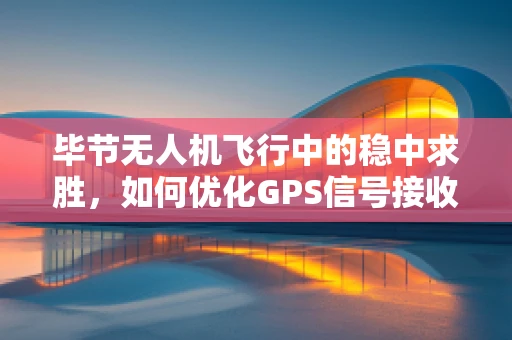 毕节无人机飞行中的稳中求胜，如何优化GPS信号接收与数据处理？