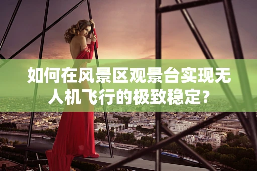 如何在风景区观景台实现无人机飞行的极致稳定？