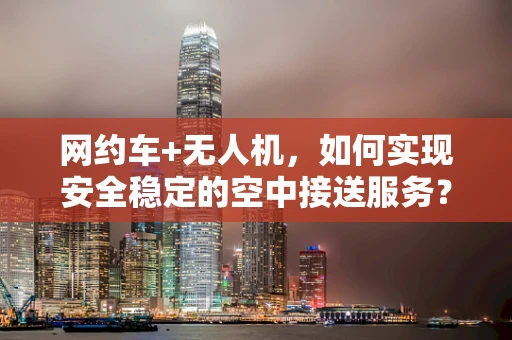 网约车+无人机，如何实现安全稳定的空中接送服务？