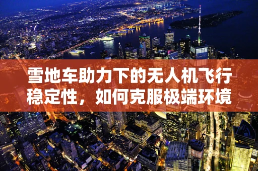 雪地车助力下的无人机飞行稳定性，如何克服极端环境挑战？