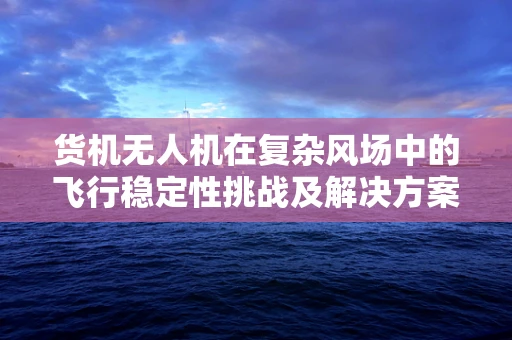 货机无人机在复杂风场中的飞行稳定性挑战及解决方案