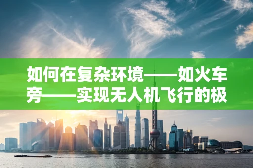 如何在复杂环境——如火车旁——实现无人机飞行的极致稳定？