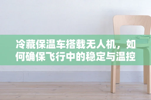 冷藏保温车搭载无人机，如何确保飞行中的稳定与温控？