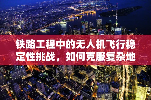 铁路工程中的无人机飞行稳定性挑战，如何克服复杂地形的影响？