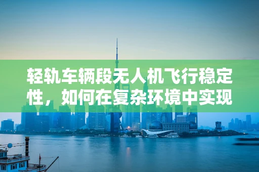 轻轨车辆段无人机飞行稳定性，如何在复杂环境中实现精准悬停？