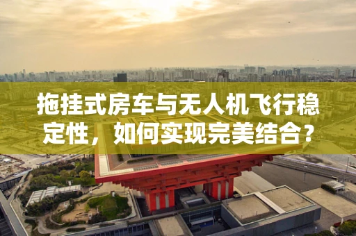 拖挂式房车与无人机飞行稳定性，如何实现完美结合？
