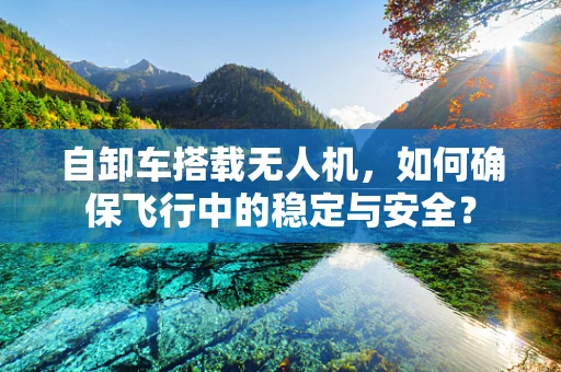 自卸车搭载无人机，如何确保飞行中的稳定与安全？