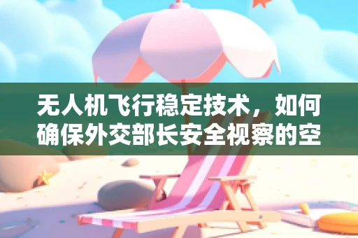 无人机飞行稳定技术，如何确保外交部长安全视察的空中之旅？