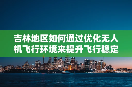 吉林地区如何通过优化无人机飞行环境来提升飞行稳定性？