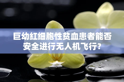 巨幼红细胞性贫血患者能否安全进行无人机飞行？