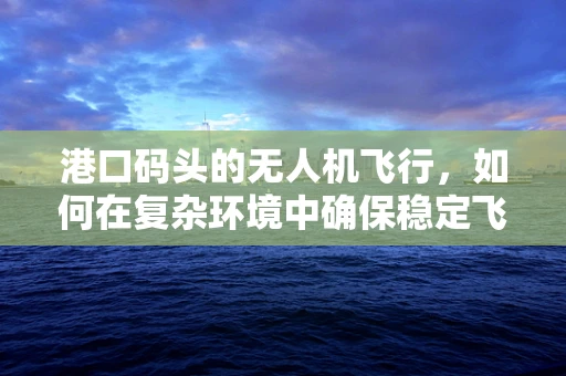 港口码头的无人机飞行，如何在复杂环境中确保稳定飞行？
