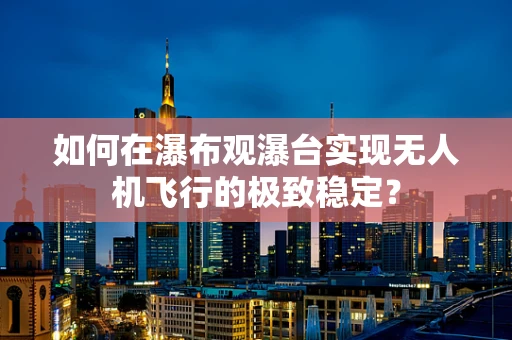 如何在瀑布观瀑台实现无人机飞行的极致稳定？