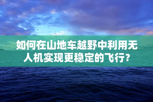 如何在山地车越野中利用无人机实现更稳定的飞行？