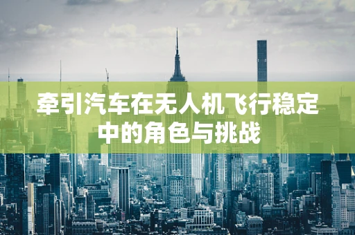 牵引汽车在无人机飞行稳定中的角色与挑战