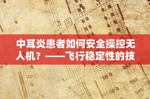 中耳炎患者如何安全操控无人机？——飞行稳定性的技术挑战