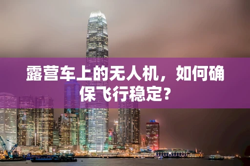 露营车上的无人机，如何确保飞行稳定？