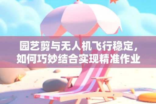 园艺剪与无人机飞行稳定，如何巧妙结合实现精准作业？