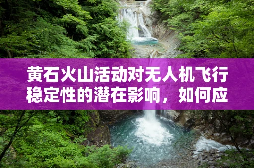 黄石火山活动对无人机飞行稳定性的潜在影响，如何应对？