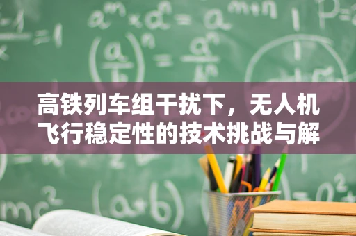 高铁列车组干扰下，无人机飞行稳定性的技术挑战与解决方案