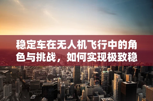 稳定车在无人机飞行中的角色与挑战，如何实现极致稳定？