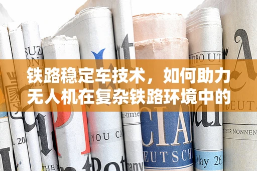 铁路稳定车技术，如何助力无人机在复杂铁路环境中的稳定飞行？