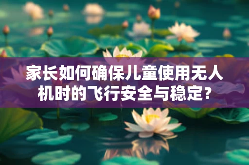 家长如何确保儿童使用无人机时的飞行安全与稳定？