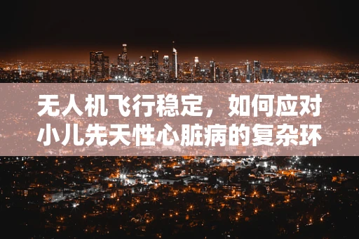 无人机飞行稳定，如何应对小儿先天性心脏病的复杂环境？