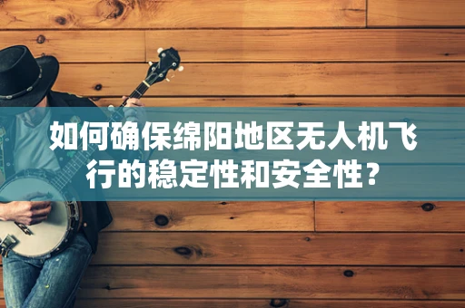 如何确保绵阳地区无人机飞行的稳定性和安全性？