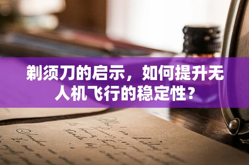 剃须刀的启示，如何提升无人机飞行的稳定性？