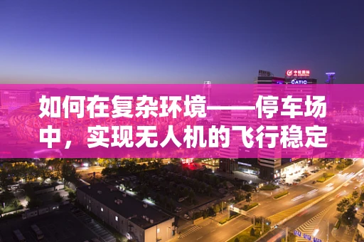 如何在复杂环境——停车场中，实现无人机的飞行稳定？