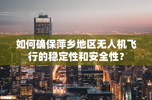 如何确保萍乡地区无人机飞行的稳定性和安全性？