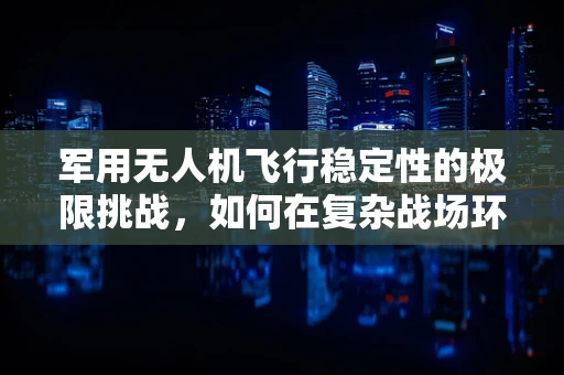 军用无人机飞行稳定性的极限挑战，如何在复杂战场环境中保持精准操控？