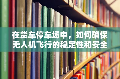 在货车停车场中，如何确保无人机飞行的稳定性和安全性？