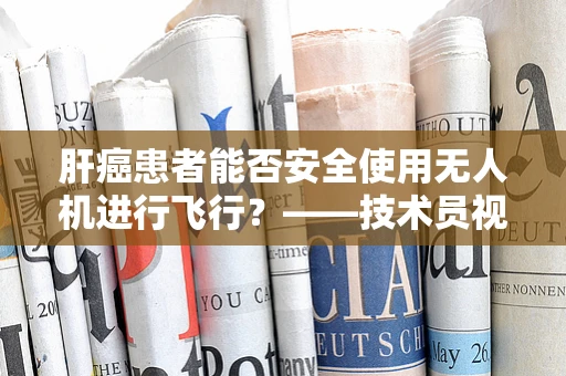 肝癌患者能否安全使用无人机进行飞行？——技术员视角的飞行稳定考量