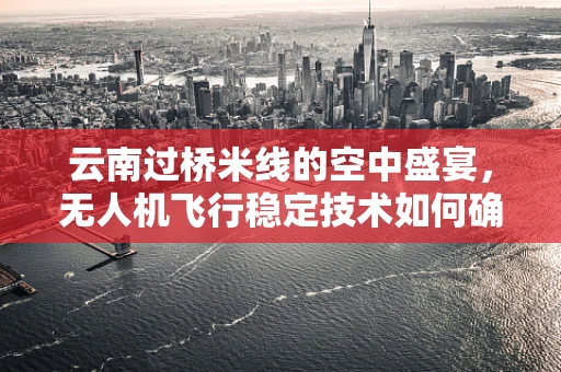 云南过桥米线的空中盛宴，无人机飞行稳定技术如何确保美食传递的‘稳’？