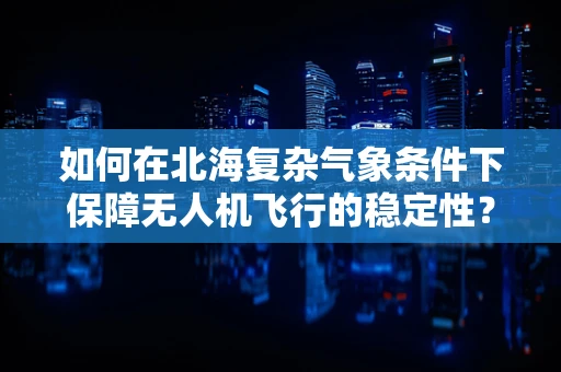 如何在北海复杂气象条件下保障无人机飞行的稳定性？