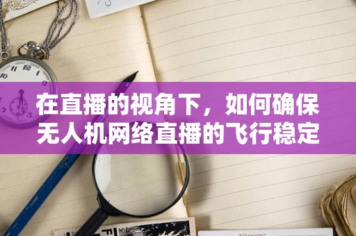 在直播的视角下，如何确保无人机网络直播的飞行稳定性？