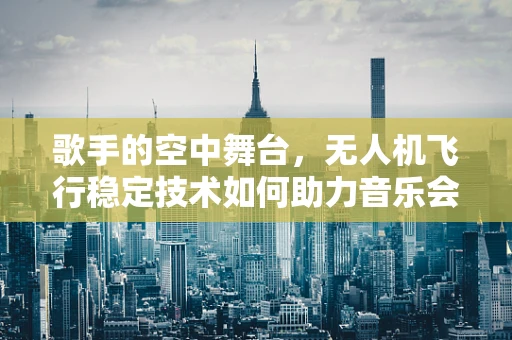 歌手的空中舞台，无人机飞行稳定技术如何助力音乐会表演？