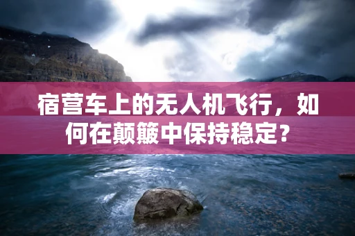 宿营车上的无人机飞行，如何在颠簸中保持稳定？
