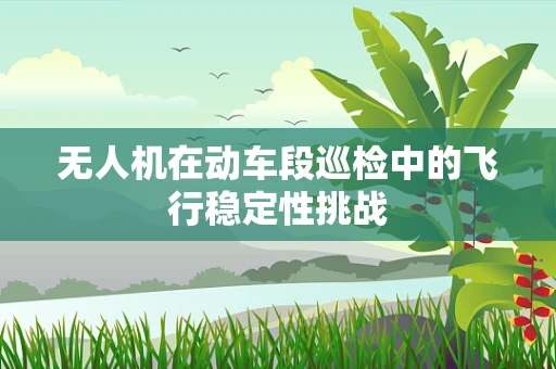 无人机在动车段巡检中的飞行稳定性挑战