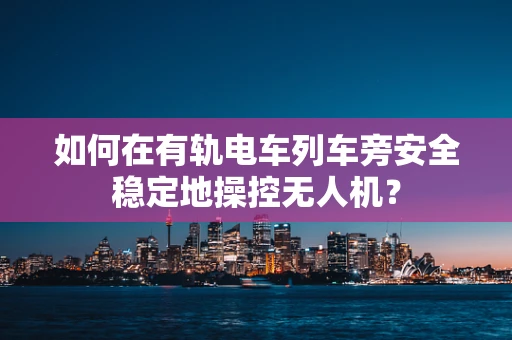 如何在有轨电车列车旁安全稳定地操控无人机？