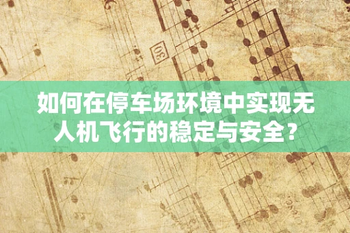 如何在停车场环境中实现无人机飞行的稳定与安全？