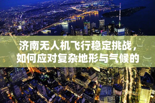 济南无人机飞行稳定挑战，如何应对复杂地形与气候的考验？