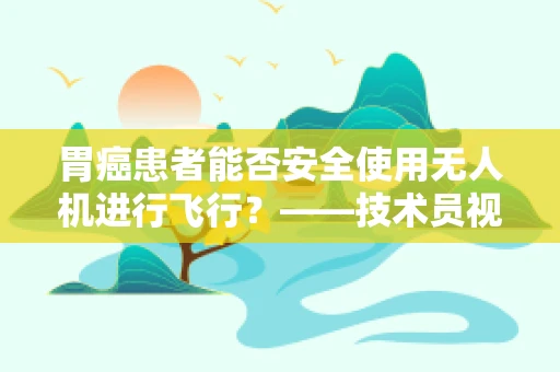 胃癌患者能否安全使用无人机进行飞行？——技术员视角下的飞行安全考量