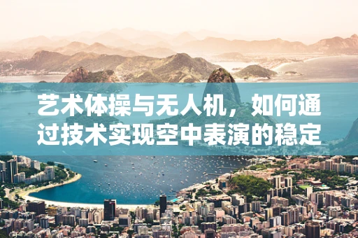 艺术体操与无人机，如何通过技术实现空中表演的稳定与美感？