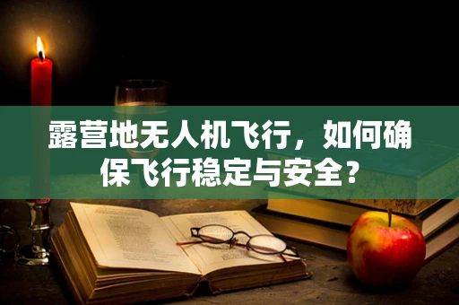 露营地无人机飞行，如何确保飞行稳定与安全？
